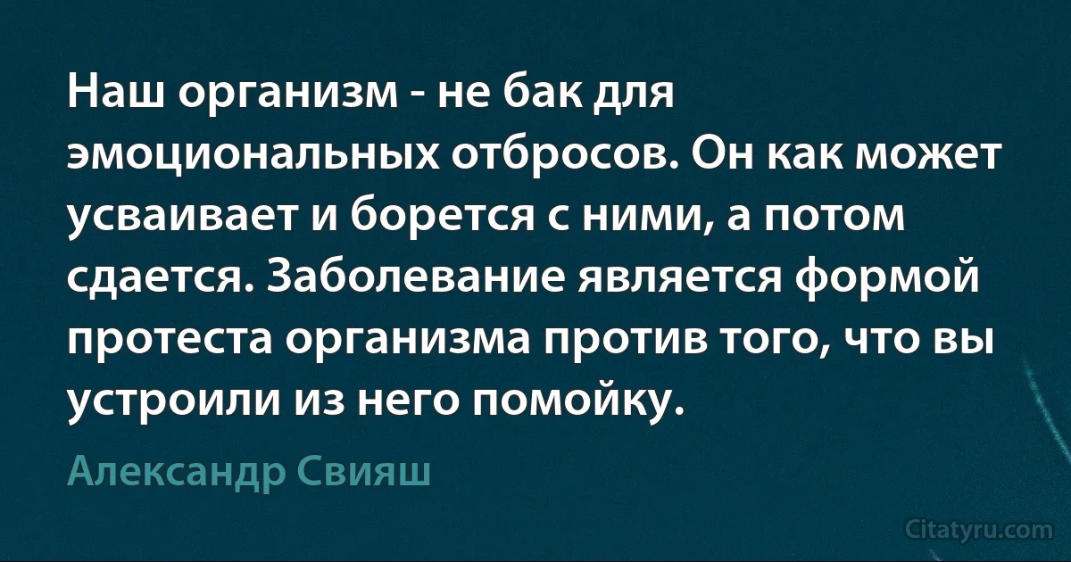 Наш организм - не бак для эмоциональных отбросов. Он как может усваивает и борется с ними, а потом сдается. Заболевание является формой протеста организма против того, что вы устроили из него помойку. (Александр Свияш)