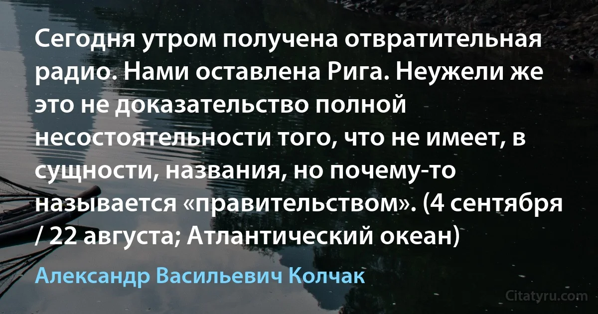 Сегодня утром получена отвратительная радио. Нами оставлена Рига. Неужели же это не доказательство полной несостоятельности того, что не имеет, в сущности, названия, но почему-то называется «правительством». (4 сентября / 22 августа; Атлантический океан) (Александр Васильевич Колчак)