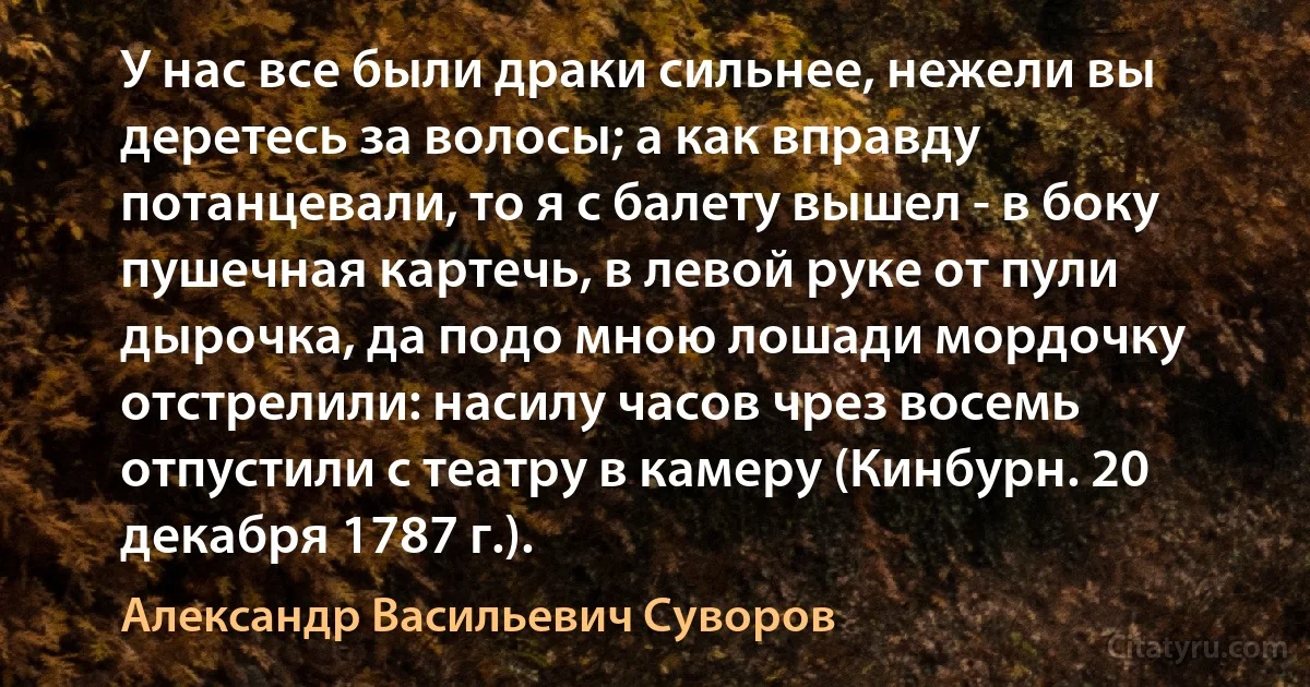 У нас все были драки сильнее, нежели вы деретесь за волосы; а как вправду потанцевали, то я с балету вышел - в боку пушечная картечь, в левой руке от пули дырочка, да подо мною лошади мордочку отстрелили: насилу часов чрез восемь отпустили с театру в камеру (Кинбурн. 20 декабря 1787 г.). (Александр Васильевич Суворов)