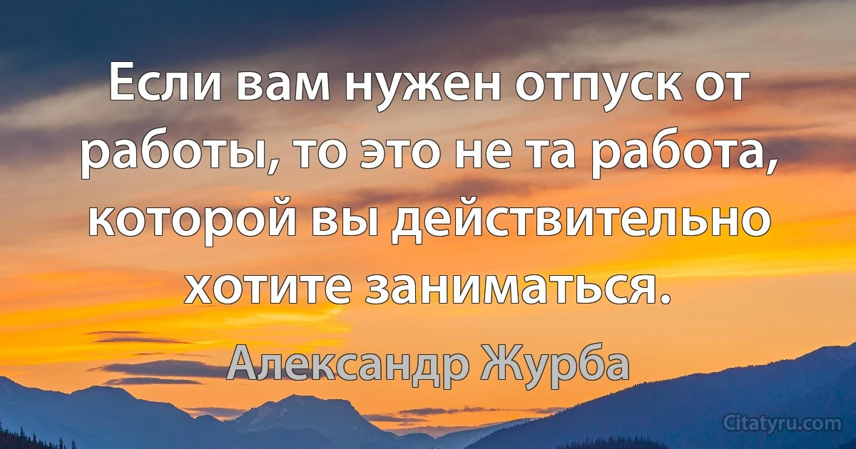 Если вам нужен отпуск от работы, то это не та работа, которой вы действительно хотите заниматься. (Александр Журба)