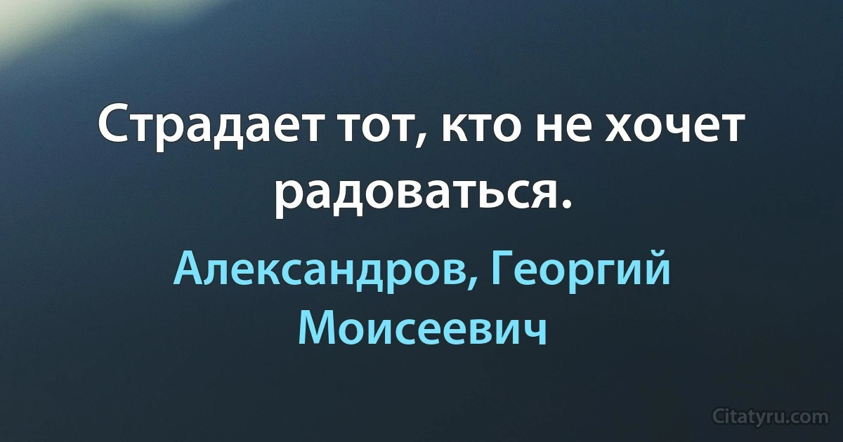 Страдает тот, кто не хочет радоваться. (Александров, Георгий Моисеевич)