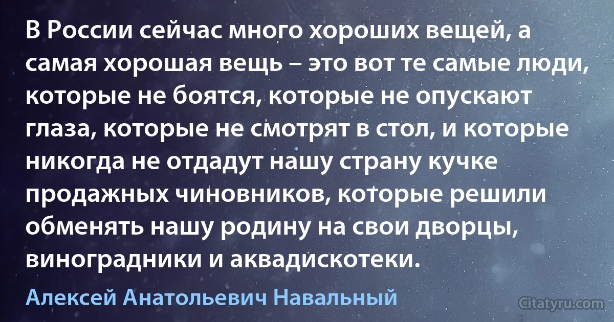 В России сейчас много хороших вещей, а самая хорошая вещь – это вот те самые люди, которые не боятся, которые не опускают глаза, которые не смотрят в стол, и которые никогда не отдадут нашу страну кучке продажных чиновников, которые решили обменять нашу родину на свои дворцы, виноградники и аквадискотеки. (Алексей Анатольевич Навальный)