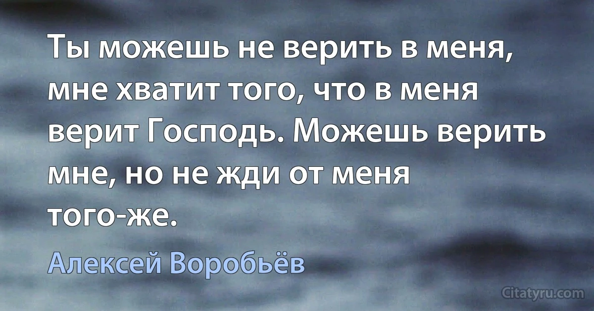 Ты можешь не верить в меня, мне хватит того, что в меня верит Господь. Можешь верить мне, но не жди от меня того-же. (Алексей Воробьёв)