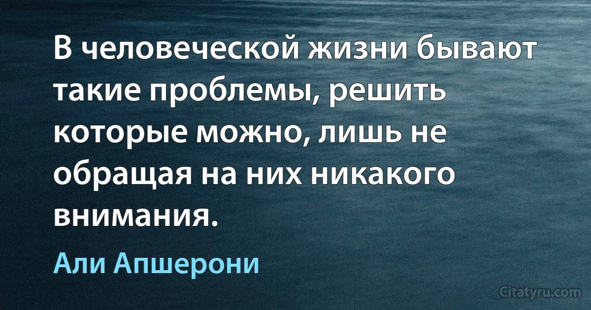 В человеческой жизни бывают такие проблемы, решить которые можно, лишь не обращая на них никакого внимания. (Али Апшерони)