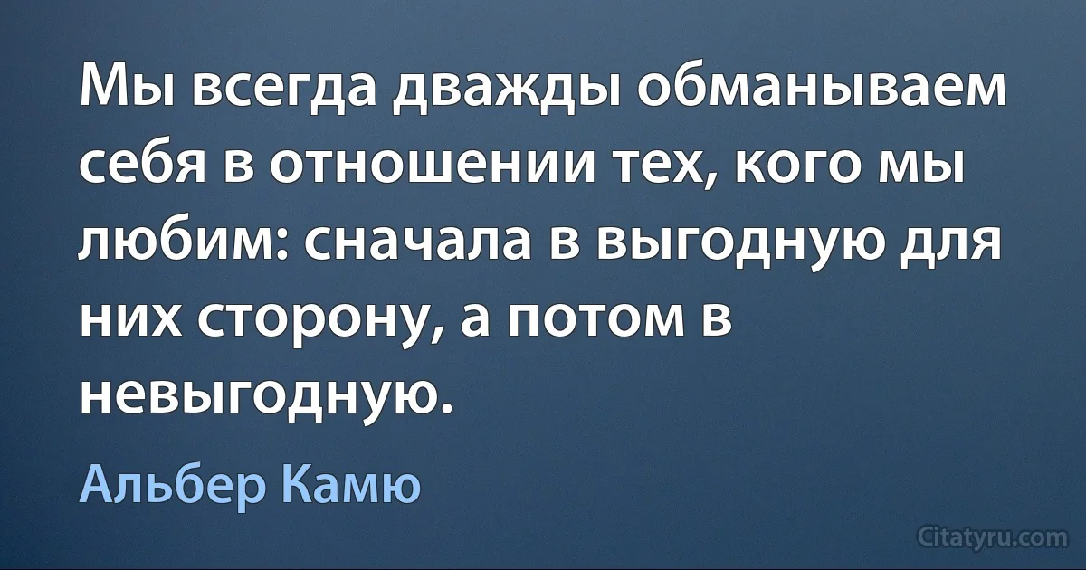 Мы всегда дважды обманываем себя в отношении тех, кого мы любим: сначала в выгодную для них сторону, а потом в невыгодную. (Альбер Камю)