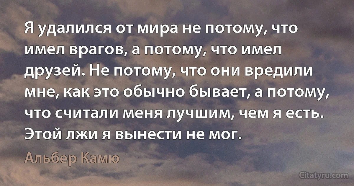 Я удалился от мира не потому, что имел врагов, а потому, что имел друзей. Не потому, что они вредили мне, как это обычно бывает, а потому, что считали меня лучшим, чем я есть. Этой лжи я вынести не мог. (Альбер Камю)