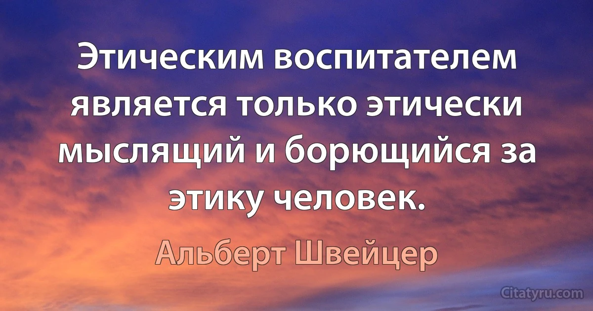 Этическим воспитателем является только этически мыслящий и борющийся за этику человек. (Альберт Швейцер)