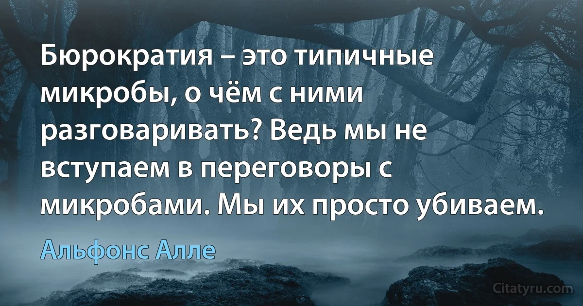 Бюрократия – это типичные микробы, о чём с ними разговаривать? Ведь мы не вступаем в переговоры с микробами. Мы их просто убиваем. (Альфонс Алле)