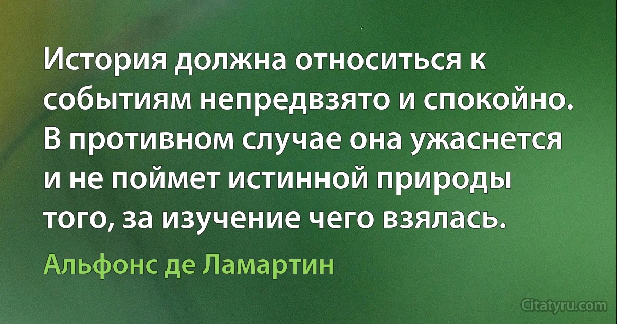 История должна относиться к событиям непредвзято и спокойно. В противном случае она ужаснется и не поймет истинной природы того, за изучение чего взялась. (Альфонс де Ламартин)