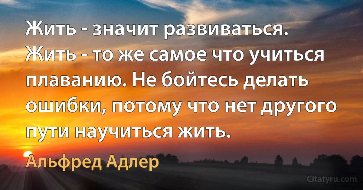 Жить - значит развиваться. Жить - то же самое что учиться плаванию. Не бойтесь делать ошибки, потому что нет другого пути научиться жить. (Альфред Адлер)