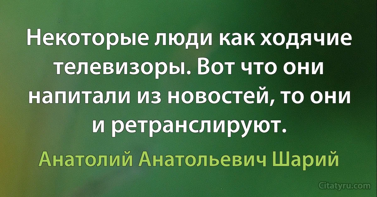 Некоторые люди как ходячие телевизоры. Вот что они напитали из новостей, то они и ретранслируют. (Анатолий Анатольевич Шарий)