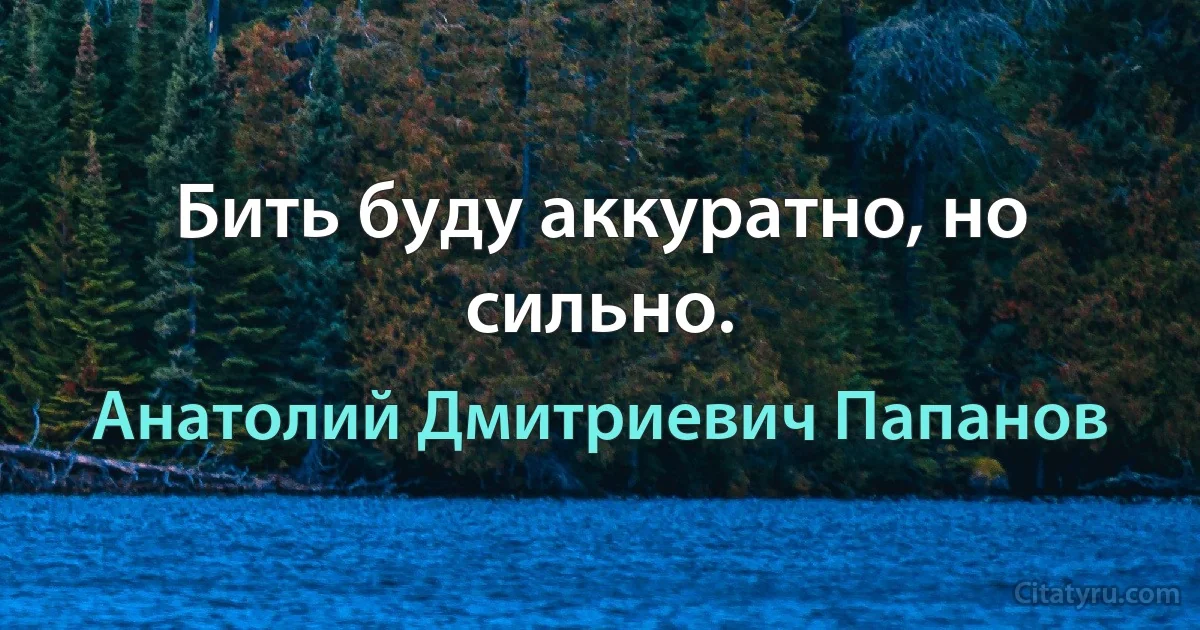 Бить буду аккуратно, но сильно. (Анатолий Дмитриевич Папанов)