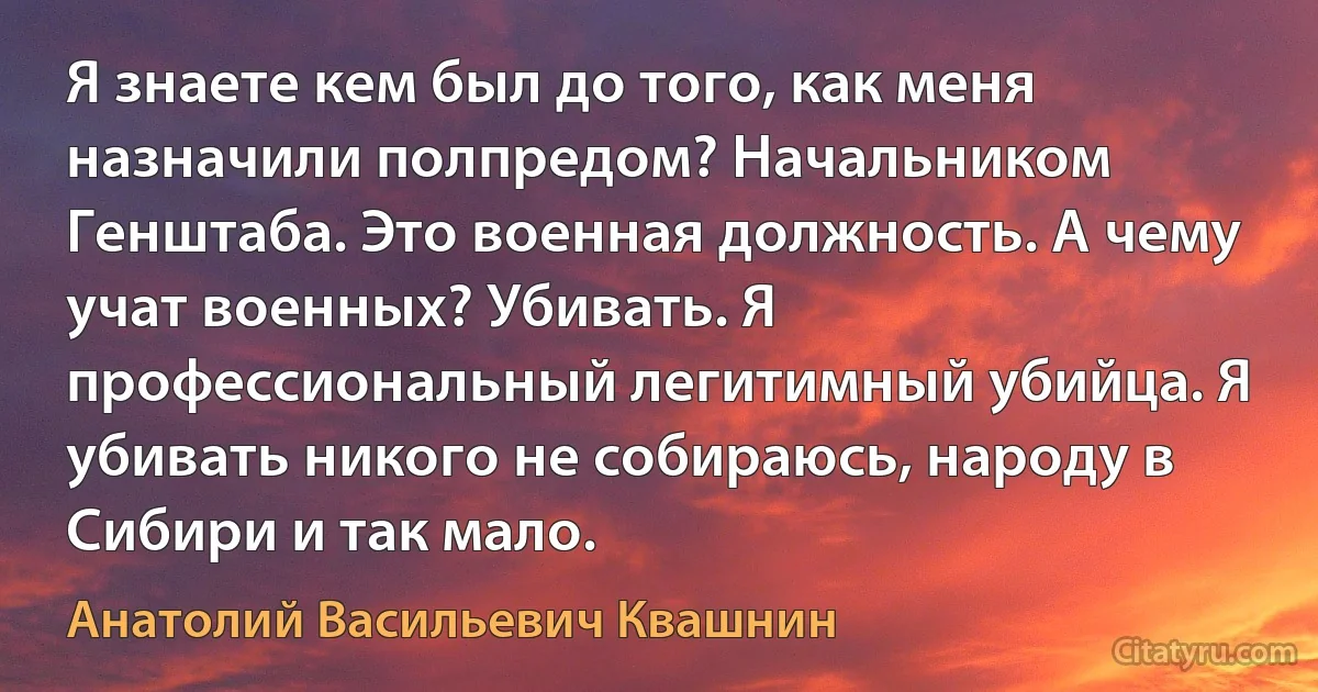 Я знаете кем был до того, как меня назначили полпредом? Начальником Генштаба. Это военная должность. А чему учат военных? Убивать. Я профессиональный легитимный убийца. Я убивать никого не собираюсь, народу в Сибири и так мало. (Анатолий Васильевич Квашнин)