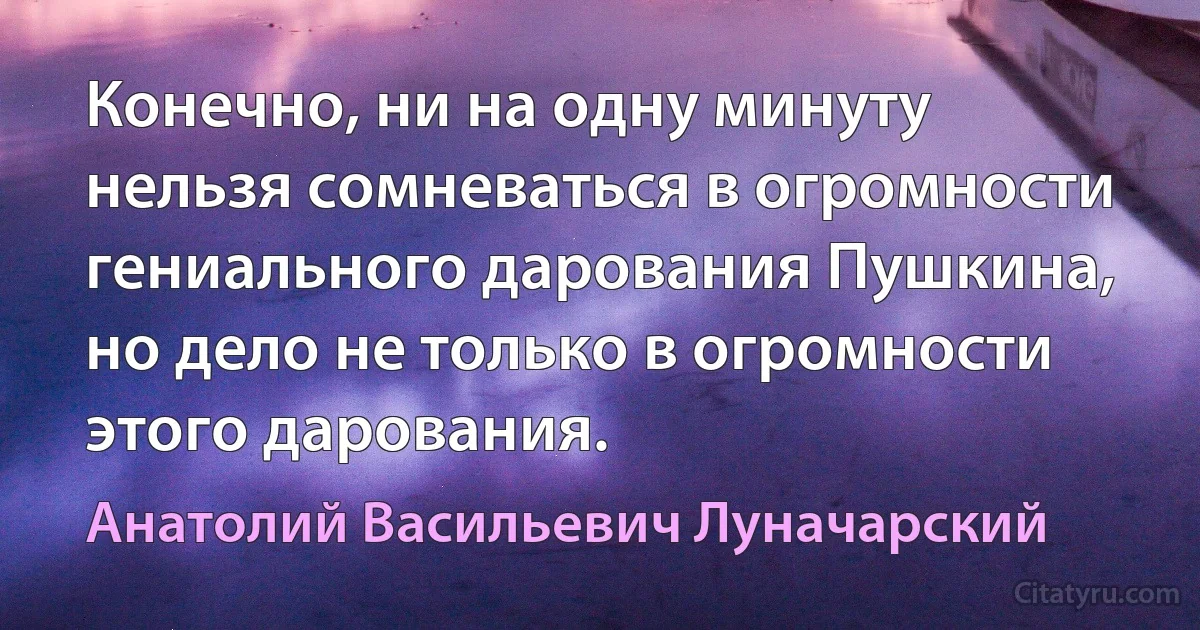 Конечно, ни на одну минуту нельзя сомневаться в огромности гениального дарования Пушкина, но дело не только в огромности этого дарования. (Анатолий Васильевич Луначарский)