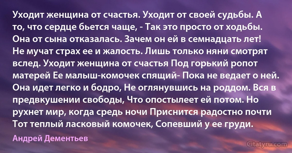 Уходит женщина от счастья. Уходит от своей судьбы. А то, что сердце бьется чаще, - Так это просто от ходьбы. Она от сына отказалась. Зачем он ей в семнадцать лет! Не мучат страх ее и жалость. Лишь только няни смотрят вслед. Уходит женщина от счастья Под горький ропот матерей Ее малыш-комочек спящий- Пока не ведает о ней. Она идет легко и бодро, Не оглянувшись на роддом. Вся в предвкушении свободы, Что опостылеет ей потом. Но рухнет мир, когда средь ночи Приснится радостно почти Тот теплый ласковый комочек, Сопевший у ее груди. (Андрей Дементьев)