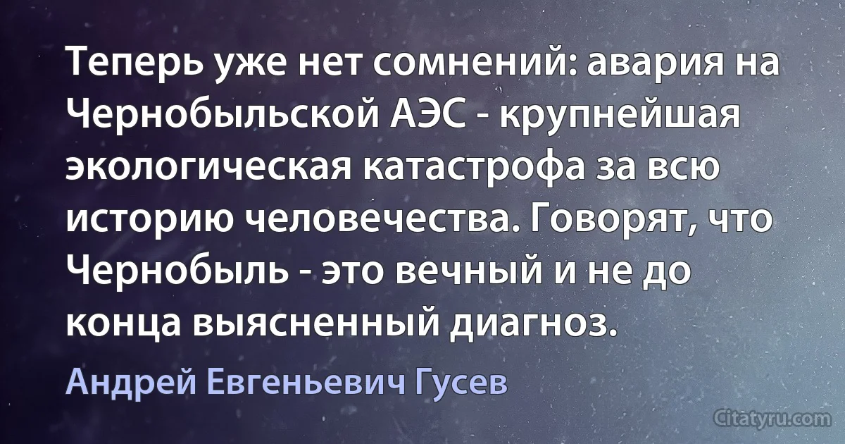 Теперь уже нет сомнений: авария на Чернобыльской АЭС - крупнейшая экологическая катастрофа за всю историю человечества. Говорят, что Чернобыль - это вечный и не до конца выясненный диагноз. (Андрей Евгеньевич Гусев)