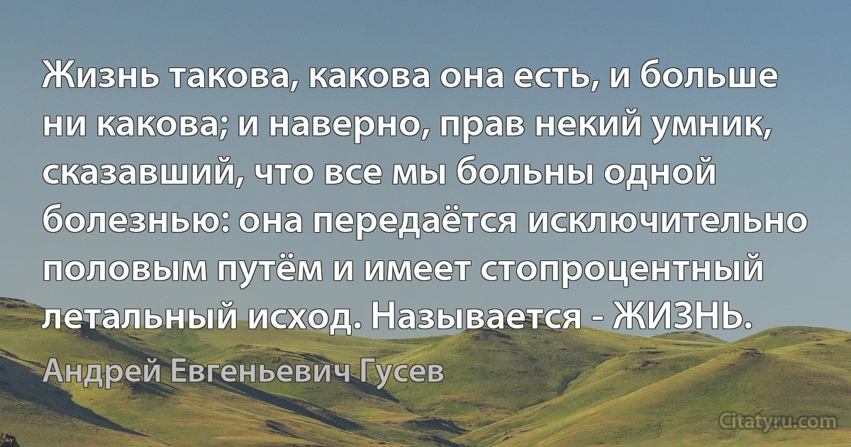 Жизнь такова, какова она есть, и больше ни какова; и наверно, прав некий умник, сказавший, что все мы больны одной болезнью: она передаётся исключительно половым путём и имеет стопроцентный летальный исход. Называется - ЖИЗНЬ. (Андрей Евгеньевич Гусев)