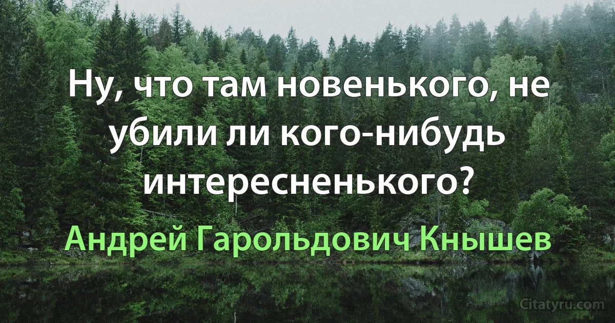 Ну, что там новенького, не убили ли кого-нибудь интересненького? (Андрей Гарольдович Кнышев)