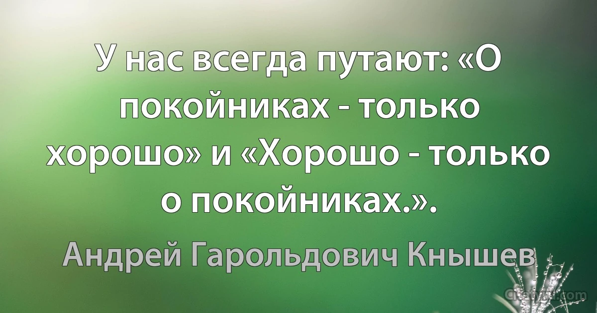 У нас всегда путают: «О покойниках - только хорошо» и «Хорошо - только о покойниках.». (Андрей Гарольдович Кнышев)