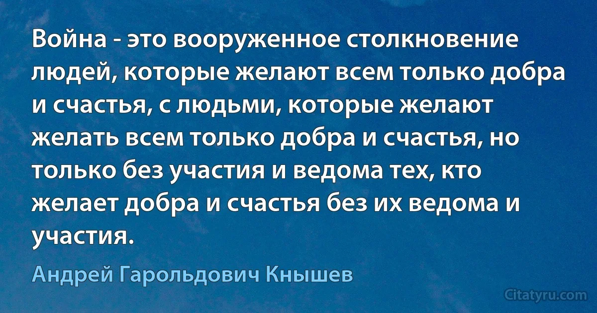 Война - это вооруженное столкновение людей, которые желают всем только добра и счастья, с людьми, которые желают желать всем только добра и счастья, но только без участия и ведома тех, кто желает добра и счастья без их ведома и участия. (Андрей Гарольдович Кнышев)