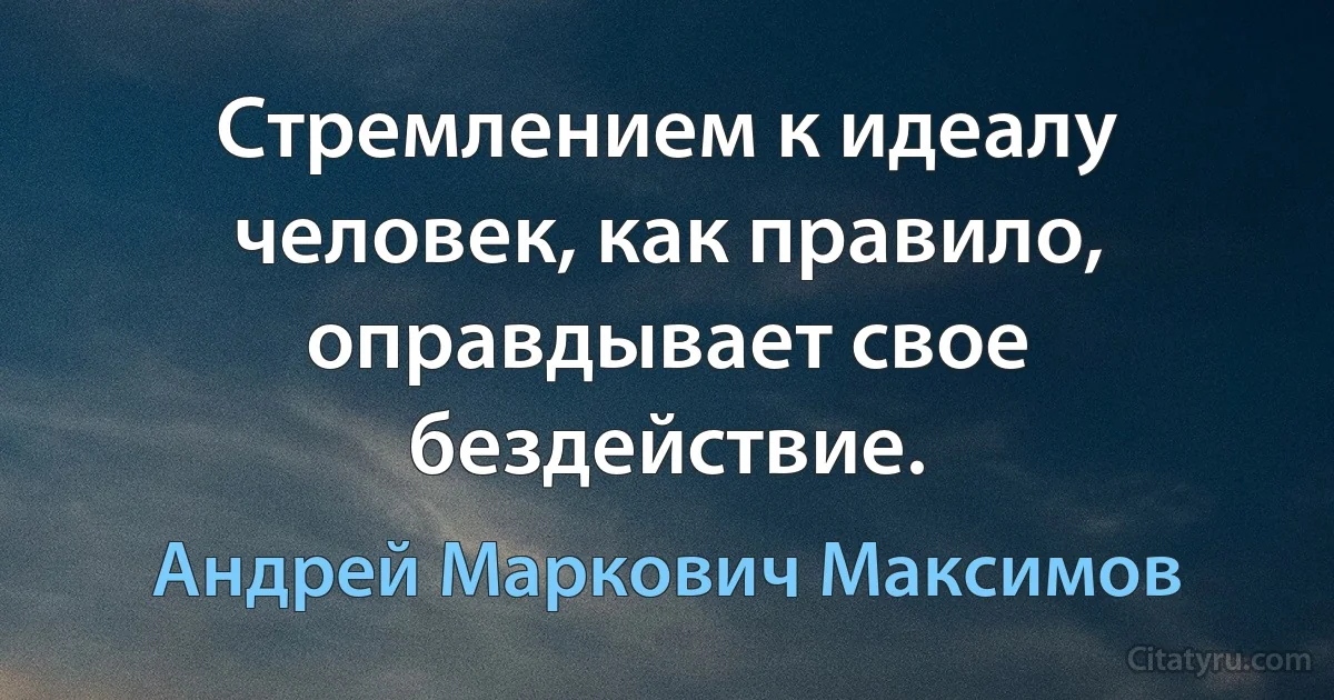 Стремлением к идеалу человек, как правило, оправдывает свое бездействие. (Андрей Маркович Максимов)