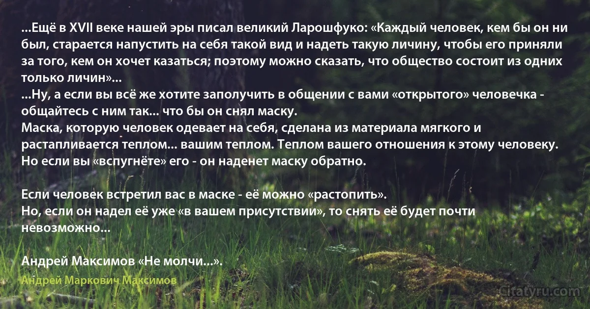 ...Ещё в XVII веке нашей эры писал великий Ларошфуко: «Каждый человек, кем бы он ни был, старается напустить на себя такой вид и надеть такую личину, чтобы его приняли за того, кем он хочет казаться; поэтому можно сказать, что общество состоит из одних только личин»...
...Ну, а если вы всё же хотите заполучить в общении с вами «открытого» человечка - общайтесь с ним так... что бы он снял маску.
Маска, которую человек одевает на себя, сделана из материала мягкого и растапливается теплом... вашим теплом. Теплом вашего отношения к этому человеку.
Но если вы «вспугнёте» его - он наденет маску обратно.

Если человек встретил вас в маске - её можно «растопить».
Но, если он надел её уже «в вашем присутствии», то снять её будет почти невозможно...

Андрей Максимов «Не молчи...». (Андрей Маркович Максимов)