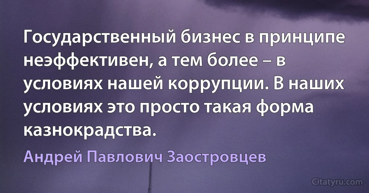 Государственный бизнес в принципе неэффективен, а тем более – в условиях нашей коррупции. В наших условиях это просто такая форма казнокрадства. (Андрей Павлович Заостровцев)