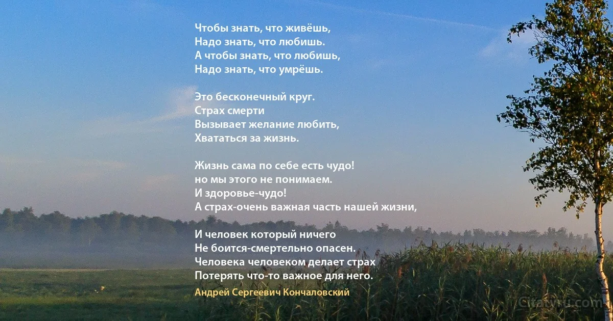 Чтобы знать, что живёшь, 
Надо знать, что любишь.
А чтобы знать, что любишь, 
Надо знать, что умрёшь.

Это бесконечный круг.
Страх смерти 
Вызывает желание любить, 
Хвататься за жизнь.

Жизнь сама по себе есть чудо! 
но мы этого не понимаем.
И здоровье-чудо!
А страх-очень важная часть нашей жизни,

И человек который ничего
Не боится-смертельно опасен.
Человека человеком делает страх
Потерять что-то важное для него. (Андрей Сергеевич Кончаловский)