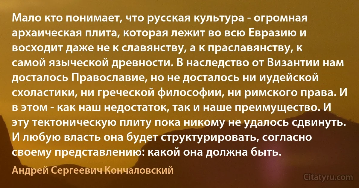 Мало кто понимает, что русская культура - огромная архаическая плита, которая лежит во всю Евразию и восходит даже не к славянству, а к праславянству, к самой языческой древности. В наследство от Византии нам досталось Православие, но не досталось ни иудейской схоластики, ни греческой философии, ни римского права. И в этом - как наш недостаток, так и наше преимущество. И эту тектоническую плиту пока никому не удалось сдвинуть. И любую власть она будет структурировать, согласно своему представлению: какой она должна быть. (Андрей Сергеевич Кончаловский)