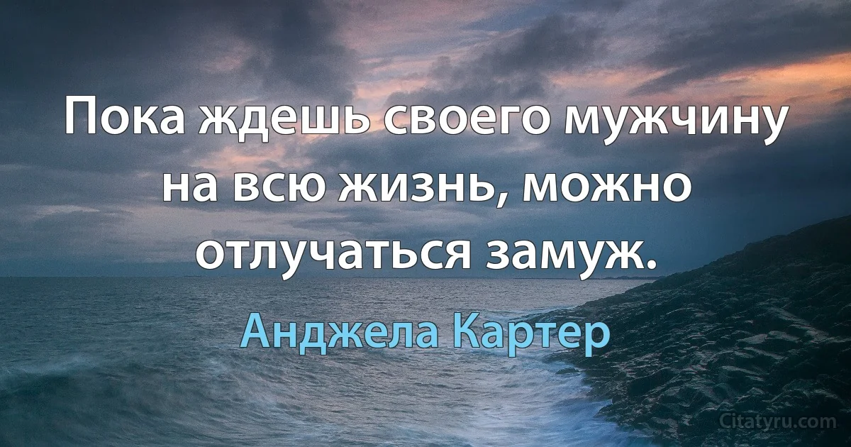 Пока ждешь своего мужчину на всю жизнь, можно отлучаться замуж. (Анджела Картер)