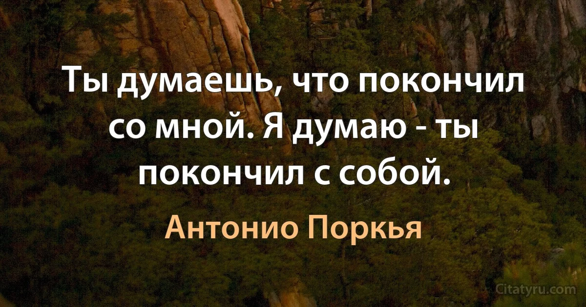 Ты думаешь, что покончил со мной. Я думаю - ты покончил с собой. (Антонио Поркья)