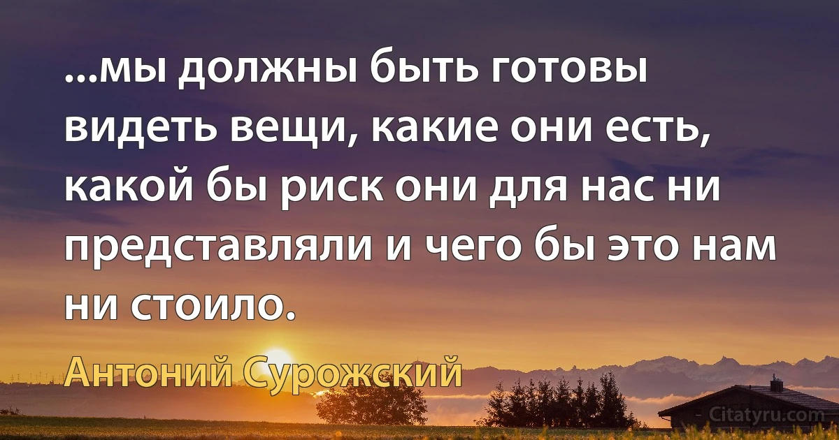 ...мы должны быть готовы видеть вещи, какие они есть, какой бы риск они для нас ни представляли и чего бы это нам ни стоило. (Антоний Сурожский)