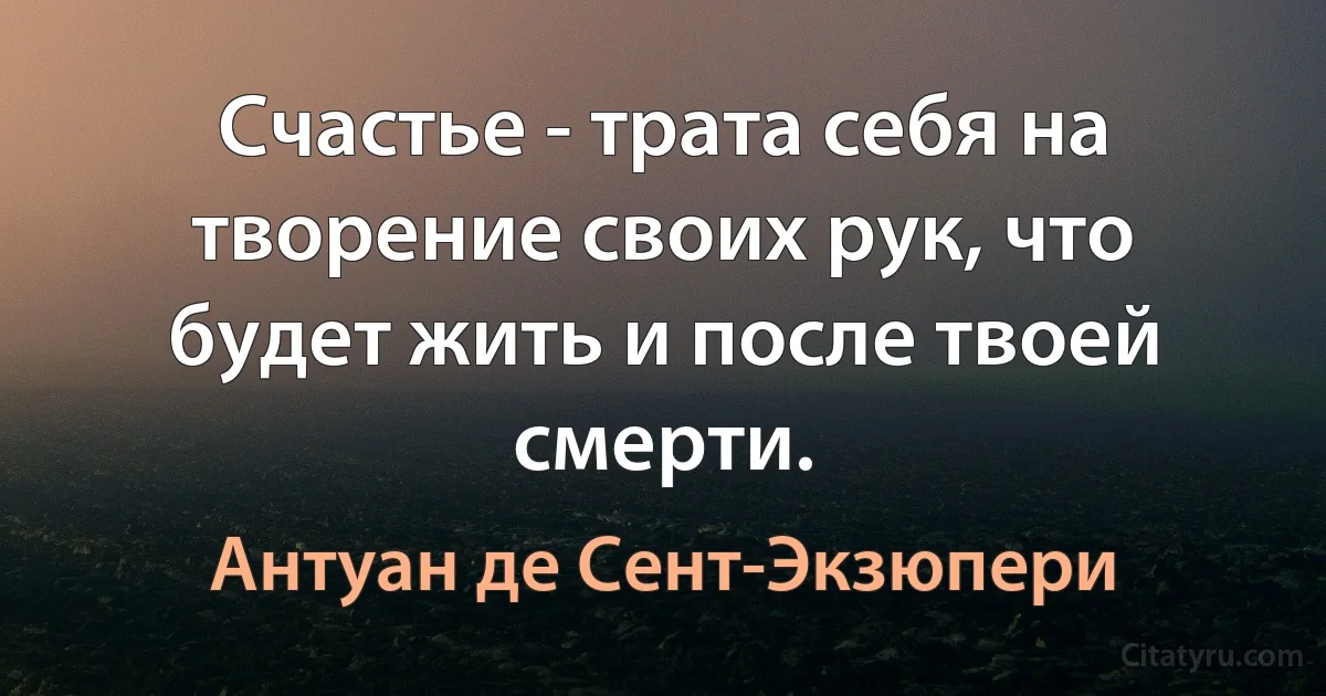 Счастье - трата себя на творение своих рук, что будет жить и после твоей смерти. (Антуан де Сент-Экзюпери)