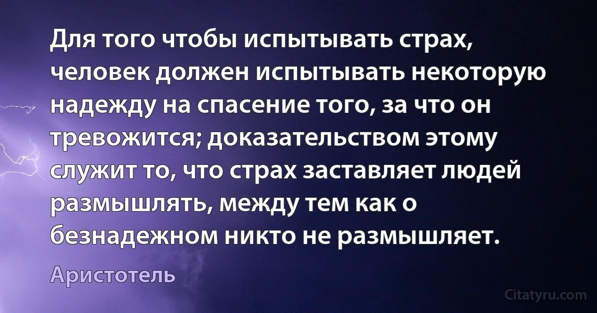 Для того чтобы испытывать страх, человек должен испытывать некоторую надежду на спасение того, за что он тревожится; доказательством этому служит то, что страх заставляет людей размышлять, между тем как о безнадежном никто не размышляет. (Аристотель)