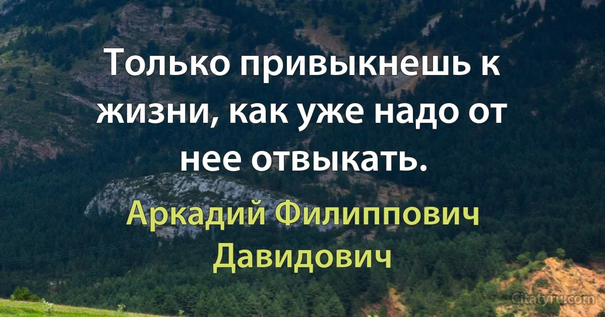 Только привыкнешь к жизни, как уже надо от нее отвыкать. (Аркадий Филиппович Давидович)