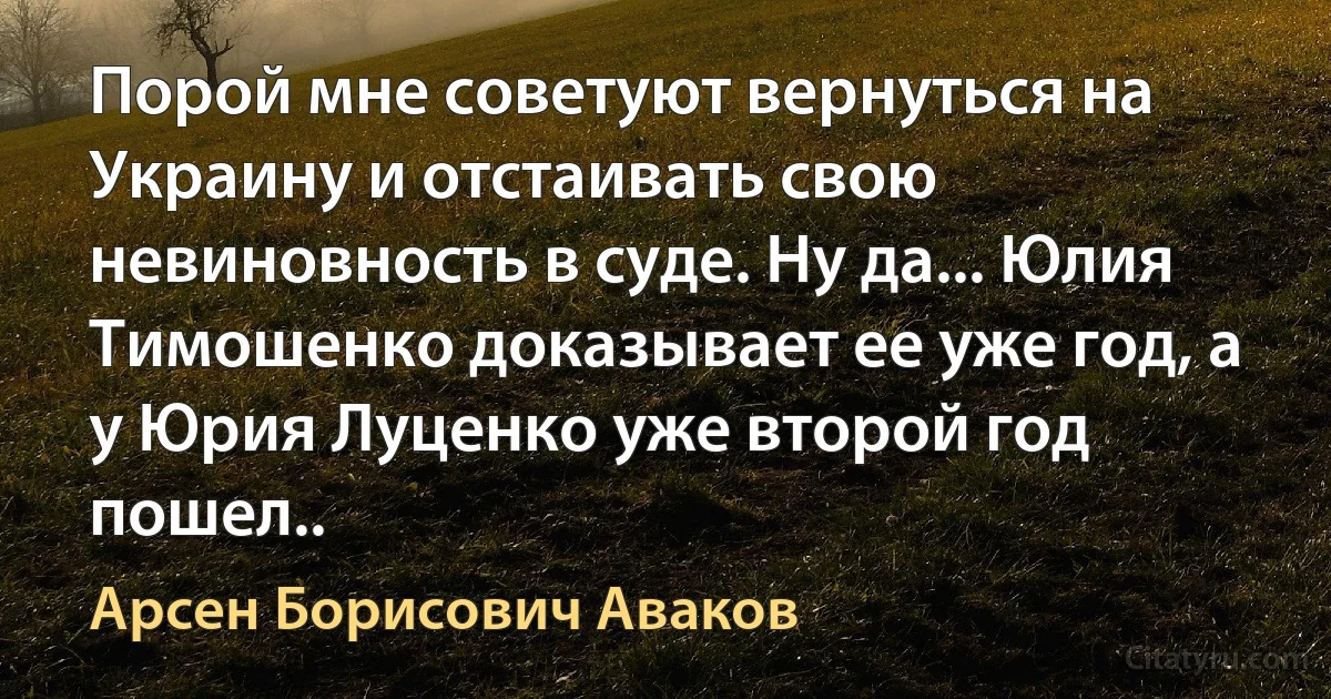 Порой мне советуют вернуться на Украину и отстаивать свою невиновность в суде. Ну да... Юлия Тимошенко доказывает ее уже год, а у Юрия Луценко уже второй год пошел.. (Арсен Борисович Аваков)