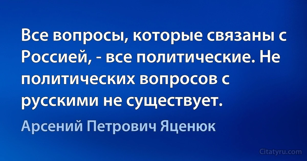 Все вопросы, которые связаны с Россией, - все политические. Не политических вопросов с русскими не существует. (Арсений Петрович Яценюк)