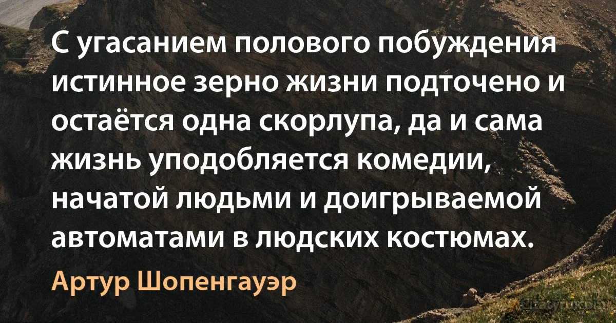 С угасанием полового побуждения истинное зерно жизни подточено и остаётся одна скорлупа, да и сама жизнь уподобляется комедии, начатой людьми и доигрываемой автоматами в людских костюмах. (Артур Шопенгауэр)