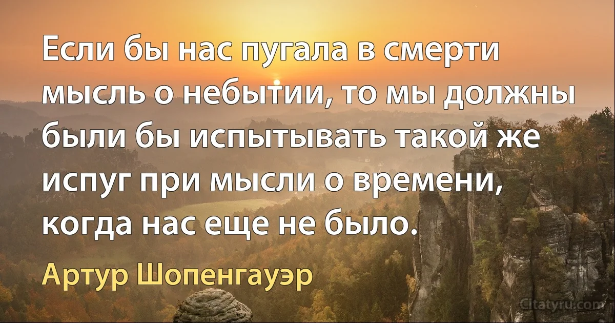 Eсли бы нас пугала в смерти мысль о небытии, то мы должны были бы испытывать такой же испуг при мысли о времени, когда нас еще не было. (Артур Шопенгауэр)