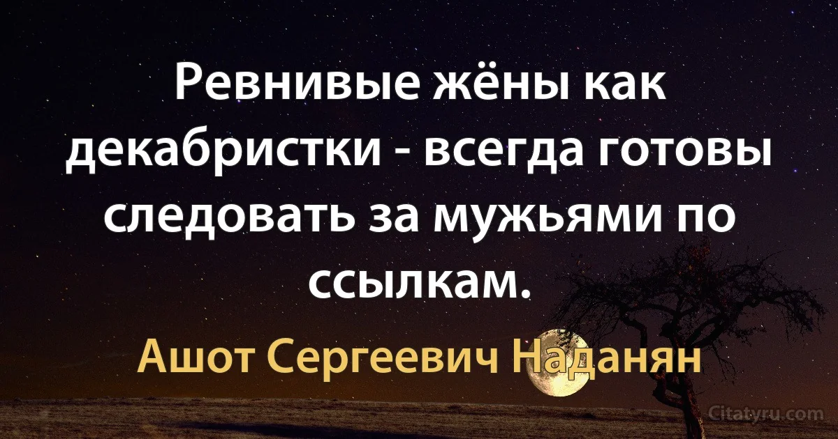 Ревнивые жёны как декабристки - всегда готовы следовать за мужьями по ссылкам. (Ашот Сергеевич Наданян)