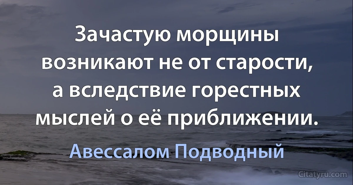 Зачастую морщины возникают не от старости, а вследствие горестных мыслей о её приближении. (Авессалом Подводный)