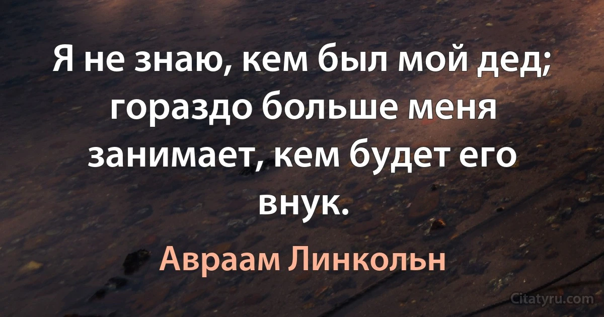 Я не знаю, кем был мой дед; гораздо больше меня занимает, кем будет его внук. (Авраам Линкольн)