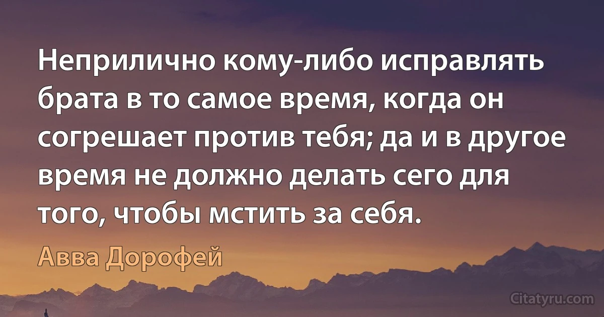 Неприлично кому-либо исправлять брата в то самое время, когда он согрешает против тебя; да и в другое время не должно делать сего для того, чтобы мстить за себя. (Авва Дорофей)