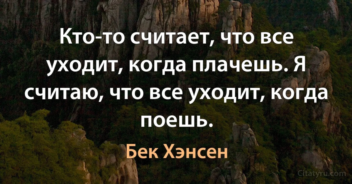 Кто-то считает, что все уходит, когда плачешь. Я считаю, что все уходит, когда поешь. (Бек Хэнсен)