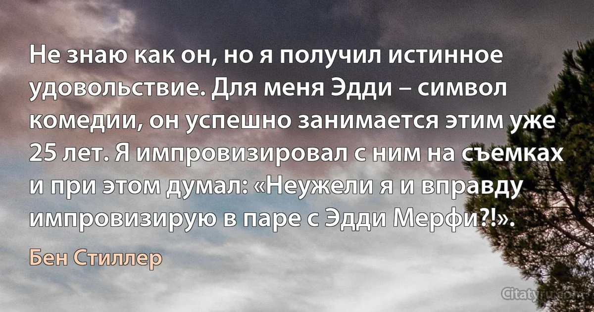 Не знаю как он, но я получил истинное удовольствие. Для меня Эдди – символ комедии, он успешно занимается этим уже 25 лет. Я импровизировал с ним на съемках и при этом думал: «Неужели я и вправду импровизирую в паре с Эдди Мерфи?!». (Бен Стиллер)