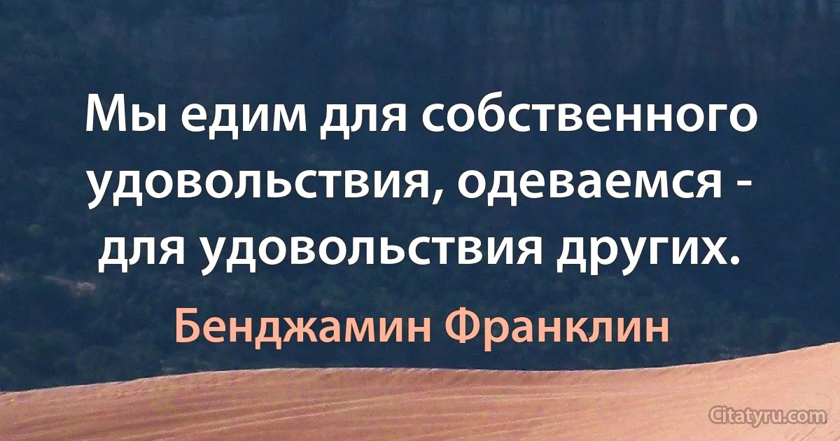 Мы едим для собственного удовольствия, одеваемся - для удовольствия других. (Бенджамин Франклин)