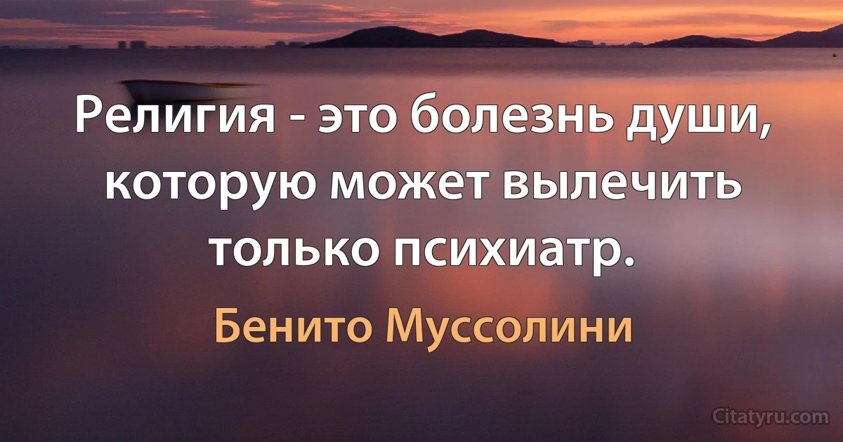 Религия - это болезнь души, которую может вылечить только психиатр. (Бенито Муссолини)