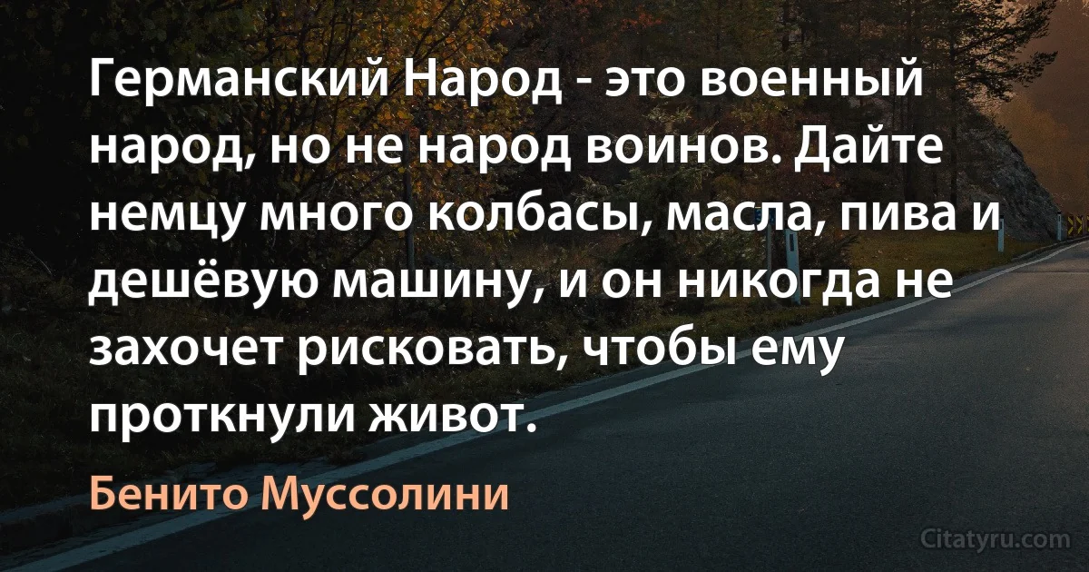 Германский Народ - это военный народ, но не народ воинов. Дайте немцу много колбасы, масла, пива и дешёвую машину, и он никогда не захочет рисковать, чтобы ему проткнули живот. (Бенито Муссолини)