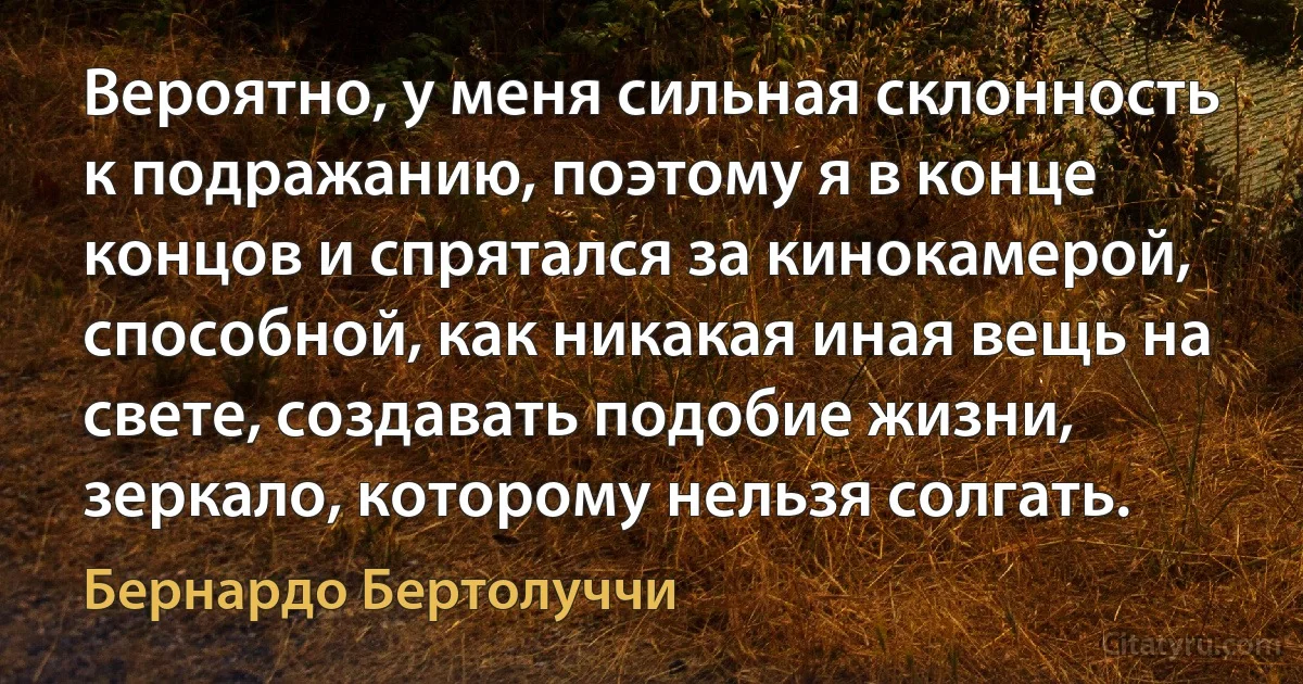 Вероятно, у меня сильная склонность к подражанию, поэтому я в конце концов и спрятался за кинокамерой, способной, как никакая иная вещь на свете, создавать подобие жизни, зеркало, которому нельзя солгать. (Бернардо Бертолуччи)