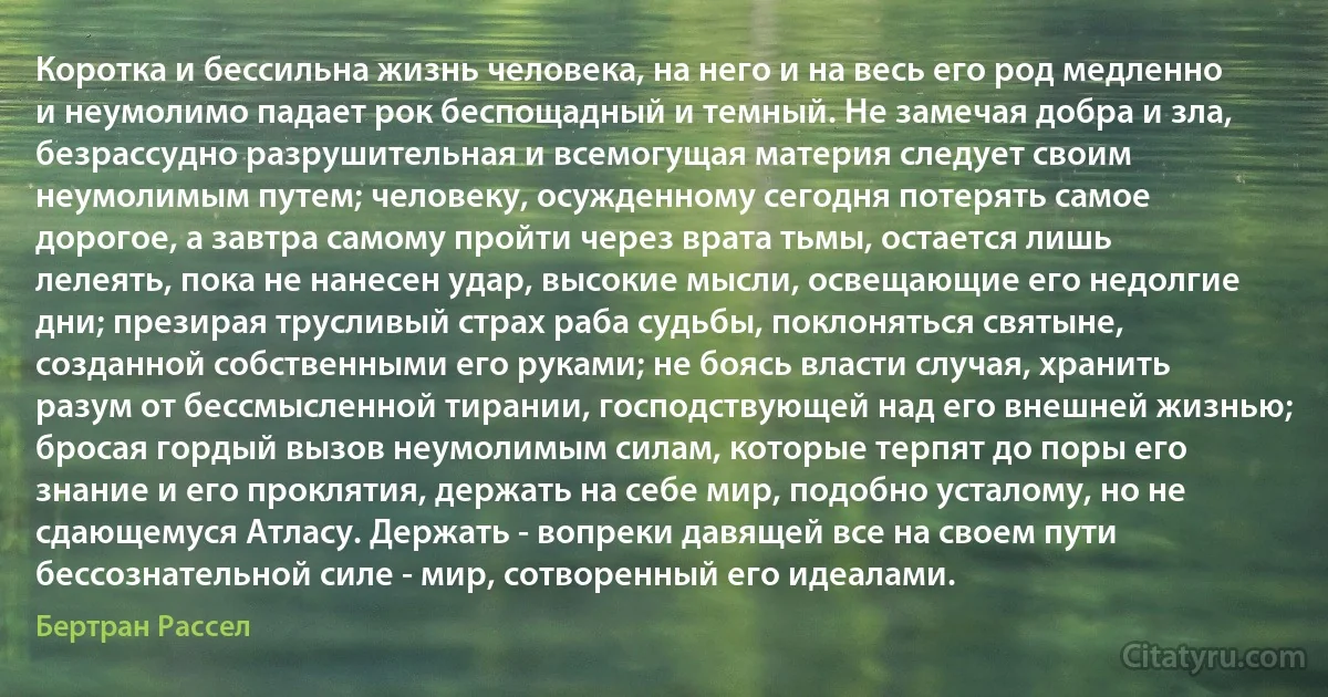 Коротка и бессильна жизнь человека, на него и на весь его род медленно и неумолимо падает рок беспощадный и темный. Не замечая добра и зла, безрассудно разрушительная и всемогущая материя следует своим неумолимым путем; человеку, осужденному сегодня потерять самое дорогое, а завтра самому пройти через врата тьмы, остается лишь лелеять, пока не нанесен удар, высокие мысли, освещающие его недолгие дни; презирая трусливый страх раба судьбы, поклоняться святыне, созданной собственными его руками; не боясь власти случая, хранить разум от бессмысленной тирании, господствующей над его внешней жизнью; бросая гордый вызов неумолимым силам, которые терпят до поры его знание и его проклятия, держать на себе мир, подобно усталому, но не сдающемуся Атласу. Держать - вопреки давящей все на своем пути бессознательной силе - мир, сотворенный его идеалами. (Бертран Рассел)